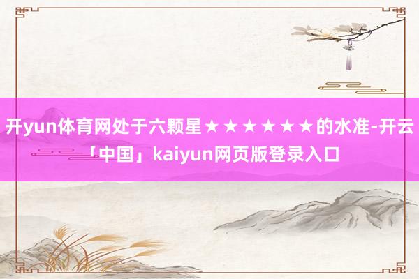 开yun体育网处于六颗星★★★★★★的水准-开云「中国」kaiyun网页版登录入口