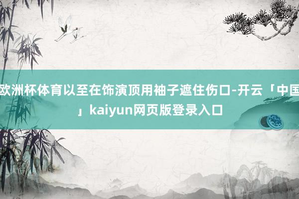 欧洲杯体育以至在饰演顶用袖子遮住伤口-开云「中国」kaiyun网页版登录入口