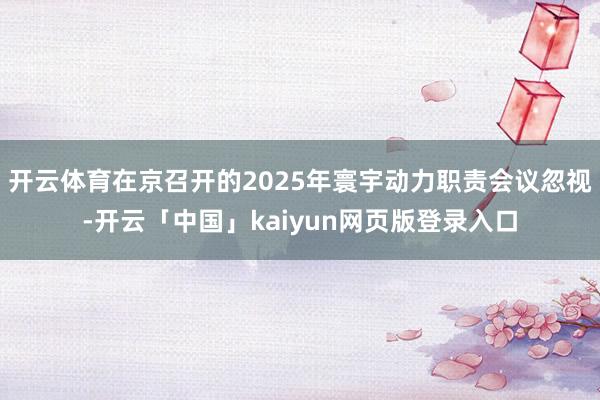 开云体育在京召开的2025年寰宇动力职责会议忽视-开云「中国」kaiyun网页版登录入口