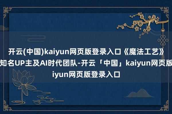 开云(中国)kaiyun网页版登录入口《魔法工艺》联袂多位知名UP主及AI时代团队-开云「中国」kaiyun网页版登录入口