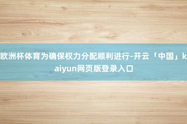 欧洲杯体育为确保权力分配顺利进行-开云「中国」kaiyun网页版登录入口