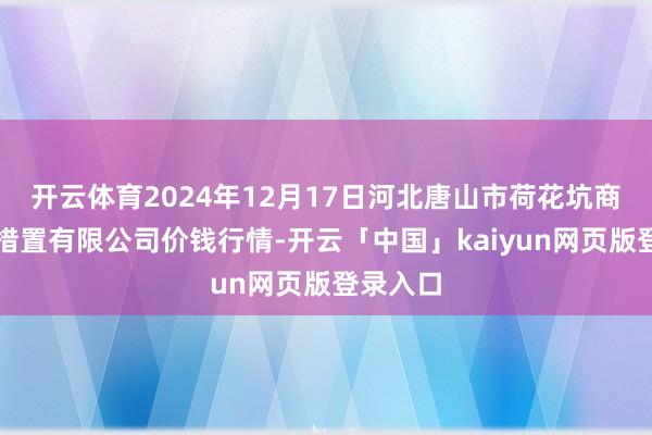开云体育2024年12月17日河北唐山市荷花坑商场商量措置有限公司价钱行情-开云「中国」kaiyun网页版登录入口