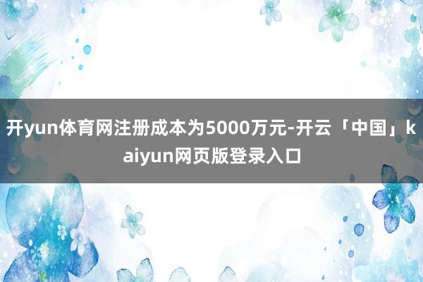 开yun体育网注册成本为5000万元-开云「中国」kaiyun网页版登录入口