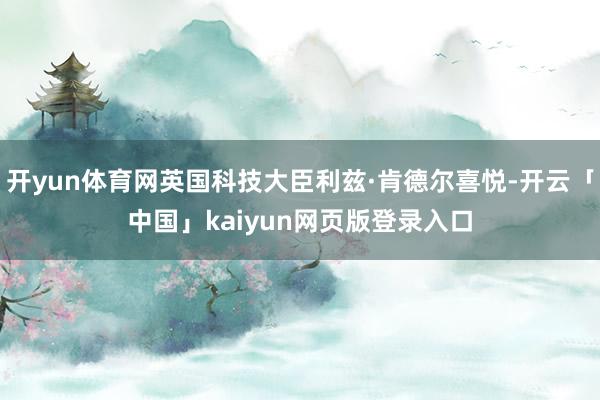 开yun体育网英国科技大臣利兹·肯德尔喜悦-开云「中国」kaiyun网页版登录入口