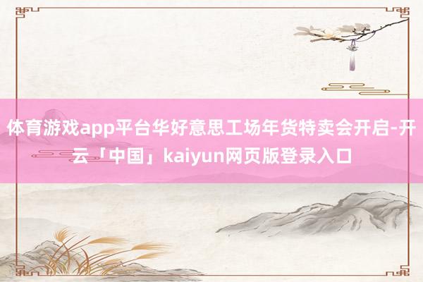 体育游戏app平台华好意思工场年货特卖会开启-开云「中国」kaiyun网页版登录入口