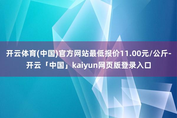 开云体育(中国)官方网站最低报价11.00元/公斤-开云「中国」kaiyun网页版登录入口