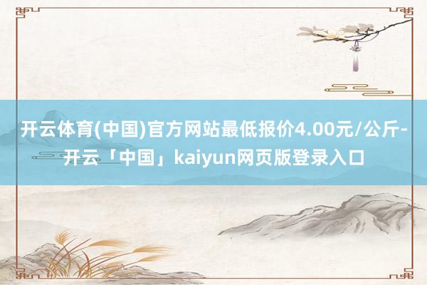开云体育(中国)官方网站最低报价4.00元/公斤-开云「中国」kaiyun网页版登录入口