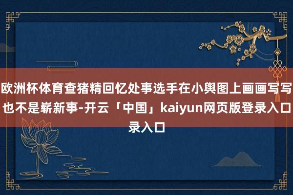 欧洲杯体育查猪精回忆处事选手在小舆图上画画写写也不是崭新事-开云「中国」kaiyun网页版登录入口