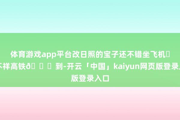 体育游戏app平台改日照的宝子还不错坐飞机✈️不祥高铁🚅到-开云「中国」kaiyun网页版登录入口