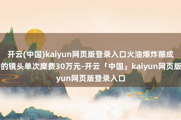 开云(中国)kaiyun网页版登录入口火油爆炸酿成十米火墙的镜头单次糜费30万元-开云「中国」kaiyun网页版登录入口
