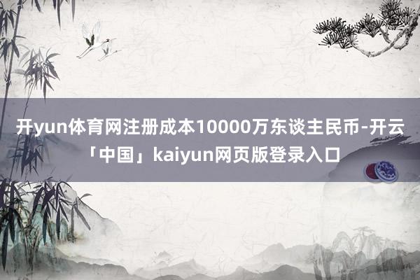 开yun体育网注册成本10000万东谈主民币-开云「中国」kaiyun网页版登录入口
