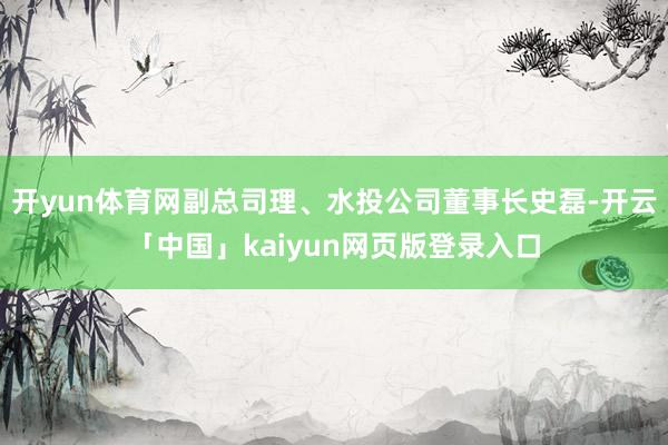 开yun体育网副总司理、水投公司董事长史磊-开云「中国」kaiyun网页版登录入口