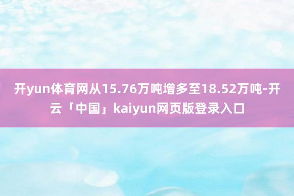 开yun体育网从15.76万吨增多至18.52万吨-开云「中国」kaiyun网页版登录入口