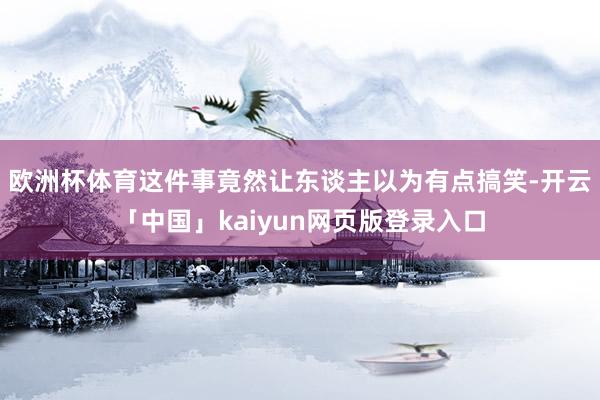 欧洲杯体育这件事竟然让东谈主以为有点搞笑-开云「中国」kaiyun网页版登录入口