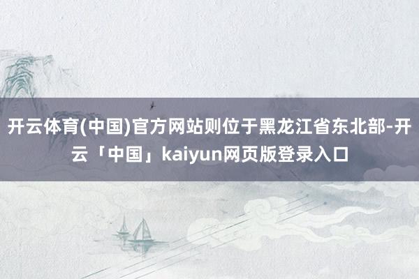 开云体育(中国)官方网站则位于黑龙江省东北部-开云「中国」kaiyun网页版登录入口