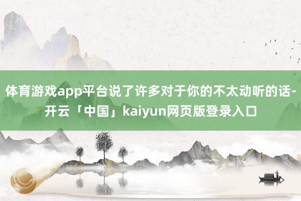 体育游戏app平台说了许多对于你的不太动听的话-开云「中国」kaiyun网页版登录入口