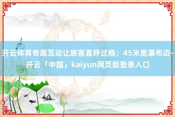 开云体育奇趣互动让旅客直呼过瘾;45米宽瀑布边-开云「中国」kaiyun网页版登录入口