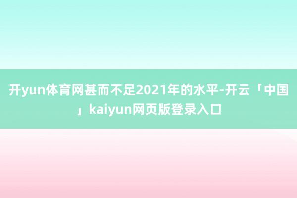 开yun体育网甚而不足2021年的水平-开云「中国」kaiyun网页版登录入口