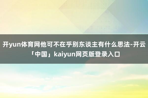 开yun体育网他可不在乎别东谈主有什么思法-开云「中国」kaiyun网页版登录入口