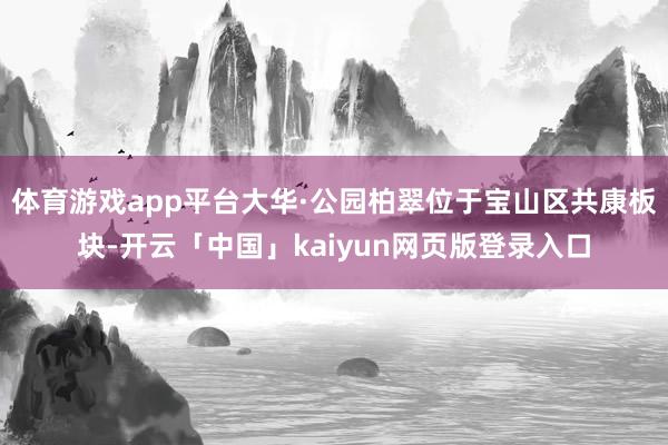 体育游戏app平台大华·公园柏翠位于宝山区共康板块-开云「中国」kaiyun网页版登录入口