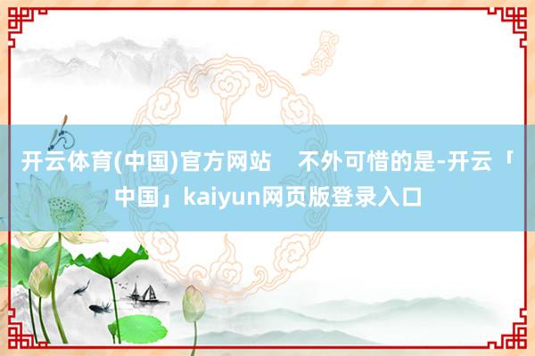 开云体育(中国)官方网站    不外可惜的是-开云「中国」kaiyun网页版登录入口