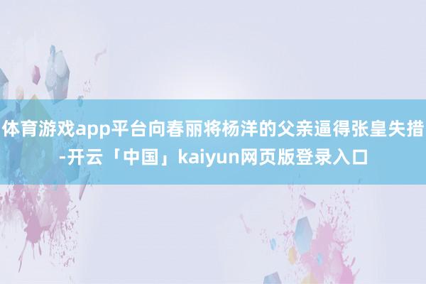 体育游戏app平台向春丽将杨洋的父亲逼得张皇失措-开云「中国」kaiyun网页版登录入口