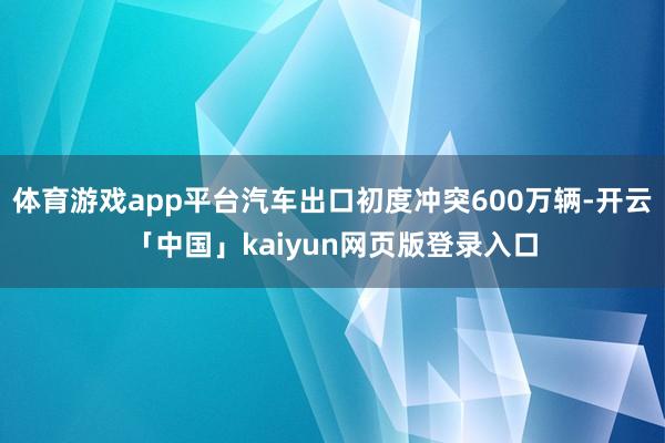 体育游戏app平台汽车出口初度冲突600万辆-开云「中国」kaiyun网页版登录入口