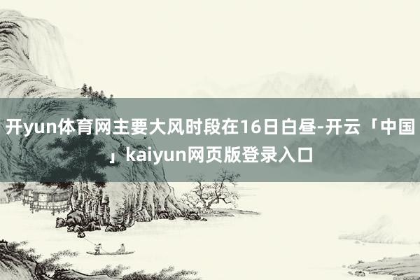 开yun体育网主要大风时段在16日白昼-开云「中国」kaiyun网页版登录入口