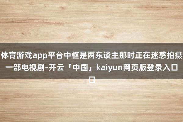 体育游戏app平台中枢是两东谈主那时正在迷惑拍摄一部电视剧-开云「中国」kaiyun网页版登录入口