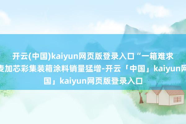 开云(中国)kaiyun网页版登录入口“一箱难求”的表象使得麦加芯彩集装箱涂料销量猛增-开云「中国」kaiyun网页版登录入口