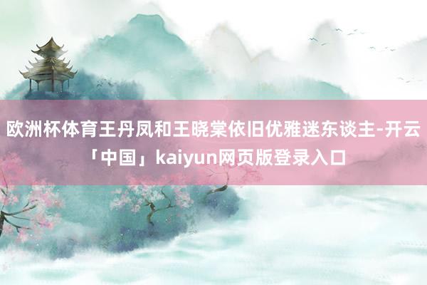 欧洲杯体育王丹凤和王晓棠依旧优雅迷东谈主-开云「中国」kaiyun网页版登录入口