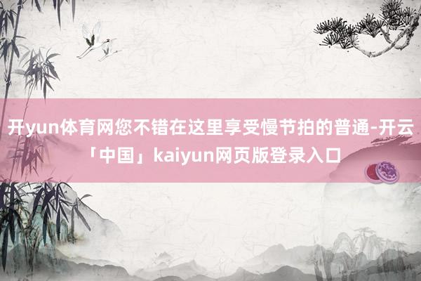 开yun体育网您不错在这里享受慢节拍的普通-开云「中国」kaiyun网页版登录入口