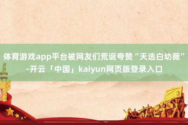 体育游戏app平台被网友们荒诞夸赞“天选白幼薇”-开云「中国」kaiyun网页版登录入口