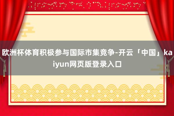 欧洲杯体育积极参与国际市集竞争-开云「中国」kaiyun网页版登录入口