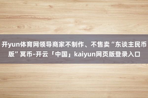 开yun体育网领导商家不制作、不售卖“东谈主民币版”冥币-开云「中国」kaiyun网页版登录入口