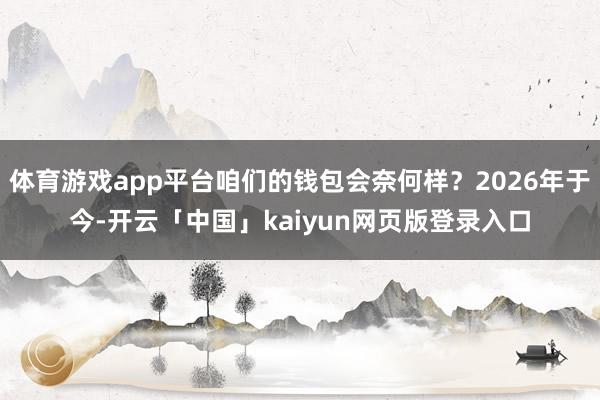 体育游戏app平台咱们的钱包会奈何样？2026年于今-开云「中国」kaiyun网页版登录入口