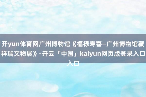 开yun体育网广州博物馆《福禄寿喜—广州博物馆藏祥瑞文物展》-开云「中国」kaiyun网页版登录入口