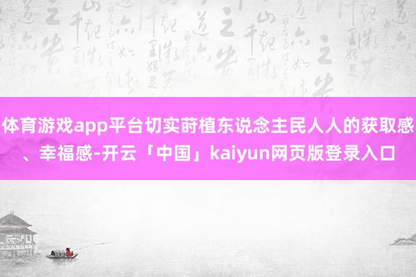 体育游戏app平台切实莳植东说念主民人人的获取感、幸福感-开云「中国」kaiyun网页版登录入口