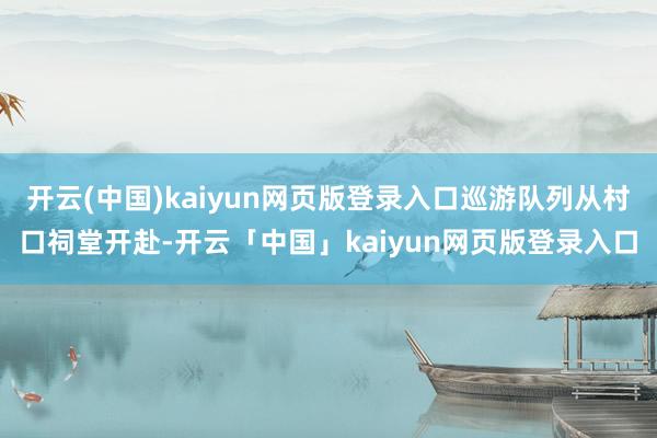 开云(中国)kaiyun网页版登录入口巡游队列从村口祠堂开赴-开云「中国」kaiyun网页版登录入口