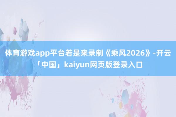 体育游戏app平台若是来录制《乘风2026》-开云「中国」kaiyun网页版登录入口