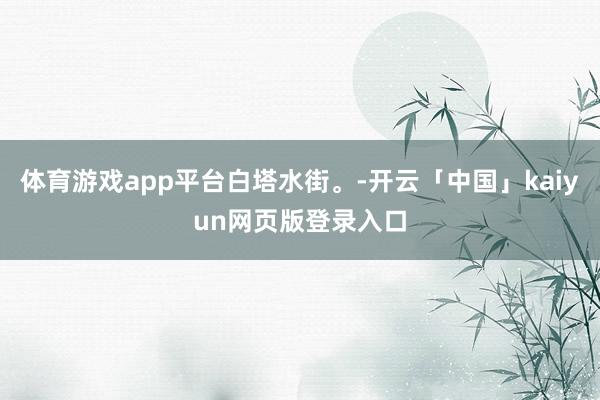 体育游戏app平台白塔水街。-开云「中国」kaiyun网页版登录入口