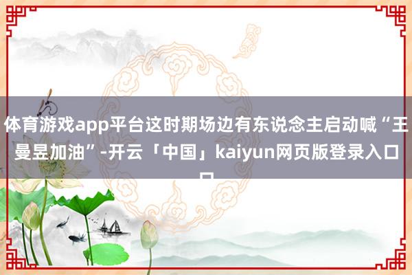 体育游戏app平台这时期场边有东说念主启动喊“王曼昱加油”-开云「中国」kaiyun网页版登录入口