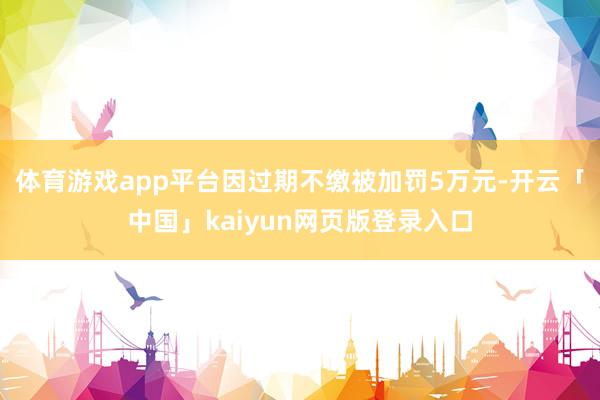 体育游戏app平台因过期不缴被加罚5万元-开云「中国」kaiyun网页版登录入口