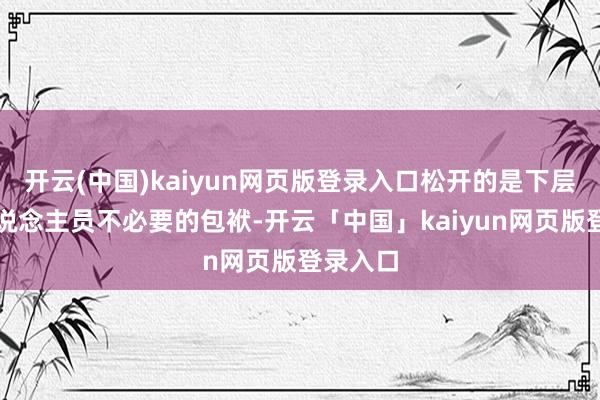 开云(中国)kaiyun网页版登录入口松开的是下层服务主说念主员不必要的包袱-开云「中国」kaiyun网页版登录入口