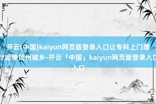 开云(中国)kaiyun网页版登录入口让专科上门理疗遮掩扬州城乡-开云「中国」kaiyun网页版登录入口