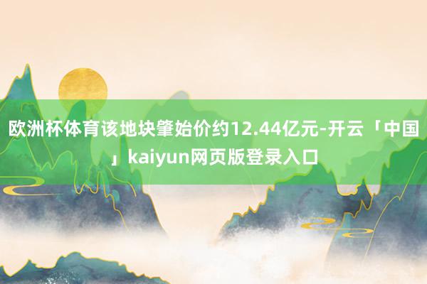 欧洲杯体育该地块肇始价约12.44亿元-开云「中国」kaiyun网页版登录入口