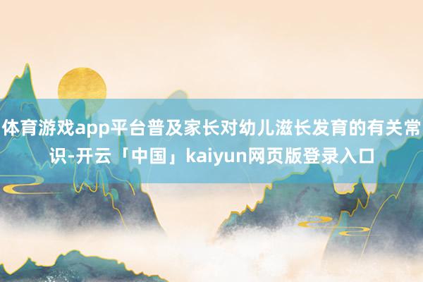 体育游戏app平台普及家长对幼儿滋长发育的有关常识-开云「中国」kaiyun网页版登录入口