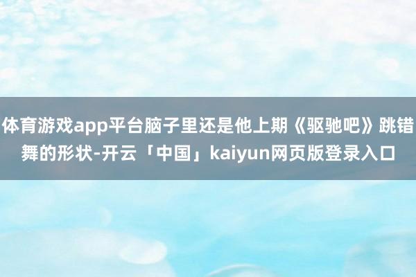 体育游戏app平台脑子里还是他上期《驱驰吧》跳错舞的形状-开云「中国」kaiyun网页版登录入口