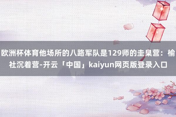 欧洲杯体育他场所的八路军队是129师的圭臬营：榆社沉着营-开云「中国」kaiyun网页版登录入口