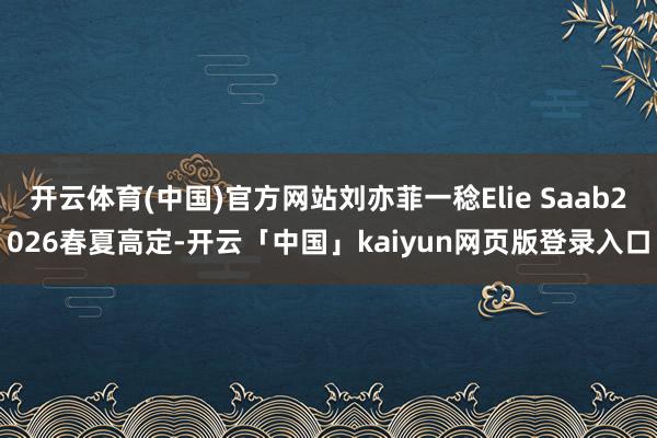 开云体育(中国)官方网站刘亦菲一稔Elie Saab2026春夏高定-开云「中国」kaiyun网页版登录入口